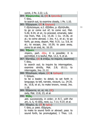 66
vomit, 2 Pe. 2.22. L.G.
384: Ἐξερευνάω, ῶ, (ἐξ  ἐρευνάω)
f. ήσω,
to search out, to examine closely, 1 Pe. 1.10.
385: Ἐξέρχομαι, (ἐξ  ἔρχομαι)
f. ἐξελεύσομαι, a.2. ἐξῆλθον, p. ἐξελήλυθα,
to go or come out of; to come out, Mat.
5.26; 8.34, et al.; to proceed, emanate, take
rise from, Mat. 2.6; 15.18. 1 Co. 14.36, et
al.; to come abroad, 1 Jno. 4.1, et al.; to go
forth, go away, depart, Mat. 9.31. Lu. 5.8, et
al.; to escape, Jno. 10.39; to pass away,
come to an end, Ac. 16.19.
386: Ἔξεστι
impers., part. ἐξόν, it is possible; it is
permitted, it is lawful, Mat. 12.2, 4, et al.
387: Ἐξετάζω, (ἐξ  ἐτάζω, to inquire, examine)
f. άσω,
to search out; to inquire by interrogation,
examine strictly, Mat. 2.8; 10.11; to
interrogate, Jno. 21.12.
388: Ἐξηγέομαι, οῦμαι, (ἐξ  ἡγέομαι)
f. ήσομαι,
to be a leader; to detail, to set forth in
language; to tell, narrate, recount, Lu. 24.35.
Ac. 10.8, et al.; to make known, reveal, Jno.
1.18.
389: Ἑξήκοντα, οἱ, αἱ, τά, (ἕξ)
sixty, Mat. 13.8, 23, et al.
390: Ἑξῆς,
adv. successively, in order; in N.T., with the
art., ὁ, ἡ, τό ἑξῆς, next, Lu. 7.11; 9.37, et al.
391: Ἐξηχέω, ῶ, (ἐξ  ἠχέω)
f. ήσω, p. pass. ἐξήχημαι,
to make to sound forth or abroad; pass. to
sound forth, be promulgated, 1 Thes. 1.8.
 