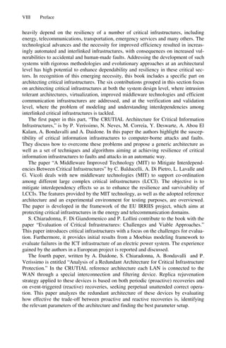 VIII Preface
heavily depend on the resiliency of a number of critical infrastructures, including
energy, telecommunications, transportation, emergency services and many others. The
technological advances and the necessity for improved efficiency resulted in increas-
ingly automated and interlinked infrastructures, with consequences on increased vul-
nerabilities to accidental and human-made faults. Addressing the development of such
systems with rigorous methodologies and evolutionary approaches at an architectural
level has high potential to enhance dependability and resiliency in these critical sec-
tors. In recognition of this emerging necessity, this book includes a specific part on
architecting critical infrastructures. The six contributions grouped in this section focus
on architecting critical infrastructures at both the system design level, where intrusion
tolerant architectures, virtualization, improved middleware technologies and efficient
communication infrastructures are addressed, and at the verification and validation
level, where the problem of modeling and understanding interdependencies among
interlinked critical infrastructures is tackled.
The first paper in this part, “The CRUTIAL Architecture for Critical Information
Infrastructures,” is by P. Verissimo, N. Neves, M. Correia, Y. Deswarte, A. Abou El
Kalam, A. Bondavalli and A. Daidone. In this paper the authors highlight the suscep-
tibility of critical information infrastructures to computer-borne attacks and faults.
They discuss how to overcome these problems and propose a generic architecture as
well as a set of techniques and algorithms aiming at achieving resilience of critical
information infrastructures to faults and attacks in an automatic way.
The paper “A Middleware Improved Technology (MIT) to Mitigate Interdepend-
encies Between Critical Infrastructures” by C. Balducelli, A. Di Pietro, L. Lavalle and
G. Vicoli deals with new middleware technologies (MIT) to support co-ordination
among different large complex critical infrastructures (LCCI). The objective is to
mitigate interdependency effects so as to enhance the resilience and survivability of
LCCIs. The features provided by the MIT technology, as well as the adopted reference
architecture and an experimental environment for testing purposes, are overviewed.
The paper is developed in the framework of the EU IRRIIS project, which aims at
protecting critical infrastructures in the energy and telecommunication domains.
S. Chiaradonna, F. Di Giandomenico and P. Lollini contribute to the book with the
paper “Evaluation of Critical Infrastructures: Challenges and Viable Approaches.”
This paper introduces critical infrastructures with a focus on the challenges for evalua-
tion. Furthermore, it provides initial results from a Moebius modeling framework to
evaluate failures in the ICT infrastructure of an electric power system. The experience
gained by the authors in a European project is reported and discussed.
The fourth paper, written by A. Daidone, S. Chiaradonna, A. Bondavalli and P.
Verissimo is entitled “Analysis of a Redundant Architecture for Critical Infrastructure
Protection.” In the CRUTIAL reference architecture each LAN is connected to the
WAN through a special interconnection and filtering device. Replica rejuvenation
strategy applied to these devices is based on both periodic (proactive) recoveries and
on event-triggered (reactive) recoveries, seeking perpetual unattended correct opera-
tion. This paper analyzes the redundant architecture of these devices by evaluating
how effective the trade-off between proactive and reactive recoveries is, identifying
the relevant parameters of the architecture and finding the best parameter setup.
 