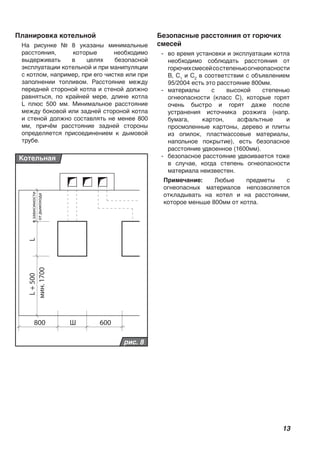 13
LL+500
800 600Ш
мин.1700
взависимости
отдымохода
рис. 8
Котельная
Планировка котельной
На рисунке № 8 указаны минимальные
расстояния, которые необходимо
выдерживать в целях безопасной
эксплуатации котельной и при манипуляции
с котлом, например, при его чистке или при
заполнении топливом. Расстояние между
передней стороной котла и стеной должно
равняться, по крайней мере, длине котла
L плюс 500 мм. Минимальное расстояние
между боковой или задней стороной котла
и стеной должно составлять не менее 800
мм, причём расстояние задней стороны
определяется присоединением к дымовой
трубе.
Безопасные расстояния от горючих
смесей
- во время установки и эксплуатации котла
необходимо соблюдать расстояния от
горючихсмесейсостепеньюогнеопасности
B, C1
и C2
в соответствии с объявлением
95/2004 есть это расстояние 800мм.
- материалы с высокой степенью
огнеопасности (класс С), которые горят
очень быстро и горят даже после
устранения источника розжига (напр.
бумага, картон, асфальтные и
просмоленные картоны, дерево и плиты
из опилок, пластмассовые материалы,
напольное покрытие), есть безопасное
расстояние удвоенное (1600мм).
- безопасное расстояние удвоивается тоже
в случае, когда степень огнеопасности
материала неизвестен.
Примечание: Любые предметы с
огнеопасных материалов непозволяется
откладывать на котел и на расстоянии,
которое меньше 800мм от котла.
 