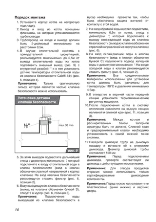 14
Порядок монтажа
1. Установите корпус котла на негорючую
подкладку.
2. Выход и вход из котла оснащены
фланцамы, на которые устанавливаются
трубопроводы
3. Трубопровод на входе и выходе должен
быть 2-дюймовый минималыно на
расстоянии 0,5м.
4. В случае отопительной системы с
принудетельной циркуляцией,
рекомендуется максимально до 0,5м от
выхода отопительной воды из котла
подготовить внешный выход (рис. 9) с
внутренной резьбой “ и в нее установить
датчик температуры отопительной воды
из клапана безопасности Caleffi 544 (рис.
6, позиция 4).
Примечание: Только оригинальную
гильзу, которая является частью клапана
безопасности можно использовать.
½" max. 35 mm
рис. 9
Установка датчика
клапана безопасности
5. За этим выходом подвестите дальнейший
отвод с диаметром минимально “, который
подключите к входу отопительной воды в
клапан безопасности (вход в клапан
обозначен стрелкой направленой в корпус
клапана). На вход клапана безопасности
рекомендутся ставить фильтр (рис. 6,
позиция 2).
6. Воду выходящую из клапана безопасности
(выход из клапана обозначен буквой S),
отводте в мусор (рис. 6, позиция 5).
Примечание: Подключение воды
выходящей из клапана безопасности в
мусор необходимо провести так, чтобы
была обеспечена защита жителей от
контакту с этой водой.
7. На вход обратной воды в котел подвестите,
минимально 0,5м от котла, отвод с
диаметром “, который подключите к
выходу охлаждающей воды из клапана
безопасности(выходизклапанаобозначен
стрелкойнаправленойизкорпусаклапана)
(рис. 6).
8. На вход охлаждающей воды в клапан
безопасности (вход в клапан обозначен
буквой С) подключите подвод холодной
воды с диаметром минимально “. На входе
холодной воды в клапан рекомендуется
ставить фильтр (рис. 6, позиция 2).
Примечание: Все соединительные
материалы использованы для установки
котла должны быть расчитаны для
температуры 110°C и давления минимально
4 бар.
9. В отверстие в верхней части передней
секции установите термомеханический
регулятор мощности.
10.После подключения котла в систему
отопления навинтите на задную секцию
наливной и сливной кран (рис. 11, позиция
3).
Примечание: Между котлом и
расширительным баком запорной
арматуры быть не должно. Сливной кран
и предохранительный клапан необходимо
устанавливать в самой нижней точке
системы.
11. Насадите дымовую трубу на дымовую
насадку и вставьте её в отверстие
дымохода. Диаметр дымовой трубы
составляет 150 мм
Примечание: Перед подключением
дымохода, проверте соответсвует ли
дымоход с действующими нормативами.
Примечание: Для отвода продуктов
сгорания можно использовать только
сертифицированые дымоходные
компоненты.
Примечание:Передпускомкотланавинтите
пластмасовые ручки нижних и верхних
дверц.
 