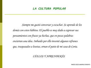 MARÍA JESÚS NARANJO INFANTE
LA CULTURA POPULAR
Siempre me gustó conversar y escuchar. Se aprende de los
demás con estos hábitos. El pueblo es muy dado a expresar sus
pensamientos con frases ya hechas, que en pocas palabras
encierran una idea. Imbuido por ello inventé algunos refranes
que, traspasados a losetas, ornan el patio de mi casa de Coria.
LÉELOS Y APRENDERÁS
 