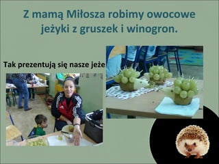 Z mamą Miłosza robimy owocowe
jeżyki z gruszek i winogron.
Tak prezentują się nasze jeże

 
