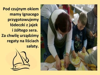 Pod czujnym okiem
mamy Ignacego
przygotowujemy
łódeczki z jajek
i żółtego sera.
Za chwilę urządzimy
regaty na liściach
sałaty.

 