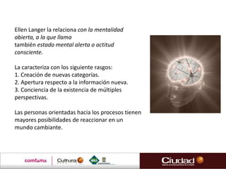 Ellen Langer la relaciona con la mentalidad
abierta, a la que llama
también estado mental alerta o actitud
consciente.

La caracteriza con los siguiente rasgos:
1. Creación de nuevas categorías.
2. Apertura respecto a la información nueva.
3. Conciencia de la existencia de múltiples
perspectivas.

Las personas orientadas hacia los procesos tienen
mayores posibilidades de reaccionar en un
mundo cambiante.
 