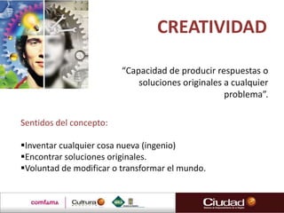 CREATIVIDAD

                         “Capacidad de producir respuestas o
                             soluciones originales a cualquier
                                                   problema”.

Sentidos del concepto:

Inventar cualquier cosa nueva (ingenio)
Encontrar soluciones originales.
Voluntad de modificar o transformar el mundo.
 