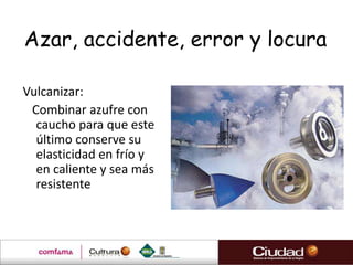 Azar, accidente, error y locura

Vulcanizar:
 Combinar azufre con
  caucho para que este
  último conserve su
  elasticidad en frío y
  en caliente y sea más
  resistente
 