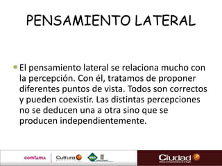PENSAMIENTO LATERAL


 El pensamiento lateral se relaciona mucho con
  la percepción. Con él, tratamos de proponer
  diferentes puntos de vista. Todos son correctos
  y pueden coexistir. Las distintas percepciones
  no se deducen una a otra sino que se
  producen independientemente.
 