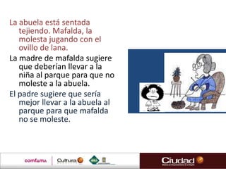 La abuela está sentada
   tejiendo. Mafalda, la
   molesta jugando con el
   ovillo de lana.
La madre de mafalda sugiere
   que deberían llevar a la
   niña al parque para que no
   moleste a la abuela.
El padre sugiere que sería
   mejor llevar a la abuela al
   parque para que mafalda
   no se moleste.
 