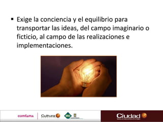  Exige la conciencia y el equilibrio para
  transportar las ideas, del campo imaginario o
  ficticio, al campo de las realizaciones e
  implementaciones.
 