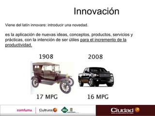 Innovación
Viene del latín innovare: introducir una novedad.

es la aplicación de nuevas ideas, conceptos, productos, servicios y
prácticas, con la intención de ser útiles para el incremento de la
productividad.
 