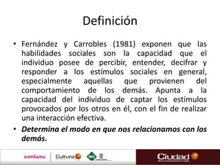Definición
• Fernández y Carrobles (1981) exponen que las
  habilidades sociales son la capacidad que el
  individuo posee de percibir, entender, decifrar y
  responder a los estímulos sociales en general,
  especialmente aquellas que provienen del
  comportamiento de los demás. Apunta a la
  capacidad del individuo de captar los estímulos
  provocados por los otros en él, con el fin de realizar
  una interacción efectiva.
• Determina el modo en que nos relacionamos con los
  demás.
 