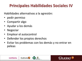 Principales Habilidades Sociales IV
Habilidades alternativas a la agresión:
• pedir permiso
• Compartir algo
• Ayudar a los demás
• Negociar
• Emplear el autocontrol
• Defender los propios derechos
• Evitar los problemas con los demás y no entrar en
  peleas
 