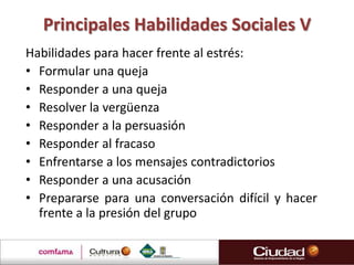 Principales Habilidades Sociales V
Habilidades para hacer frente al estrés:
• Formular una queja
• Responder a una queja
• Resolver la vergüenza
• Responder a la persuasión
• Responder al fracaso
• Enfrentarse a los mensajes contradictorios
• Responder a una acusación
• Prepararse para una conversación difícil y hacer
  frente a la presión del grupo
 