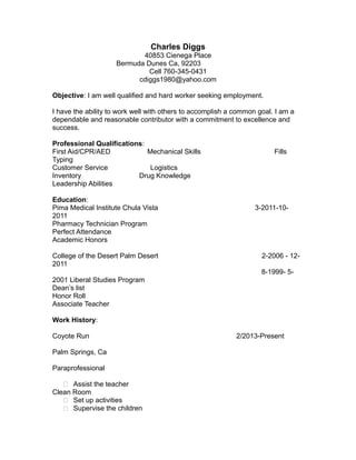 Charles Diggs 
40853 Cienega Place 
Bermuda Dunes Ca, 92203 
Cell 760-345-0431 
cdiggs1980@yahoo.com 
Objective: I am well qualified and hard worker seeking employment. 
I have the ability to work well with others to accomplish a common goal. I am a 
dependable and reasonable contributor with a commitment to excellence and 
success. 
Professional Qualifications: 
First Aid/CPR/AED Mechanical Skills Fills 
Typing 
Customer Service Logistics 
Inventory Drug Knowledge 
Leadership Abilities 
Education: 
Pima Medical Institute Chula Vista 3-2011-10- 
2011 
Pharmacy Technician Program 
Perfect Attendance 
Academic Honors 
College of the Desert Palm Desert 2-2006 - 12- 
2011 
8-1999- 5- 
2001 Liberal Studies Program 
Dean’s list 
Honor Roll 
Associate Teacher 
Work History: 
Coyote Run 2/2013-Present 
Palm Springs, Ca 
Paraprofessional 
 Assist the teacher 
Clean Room 
 Set up activities 
 Supervise the children 
 