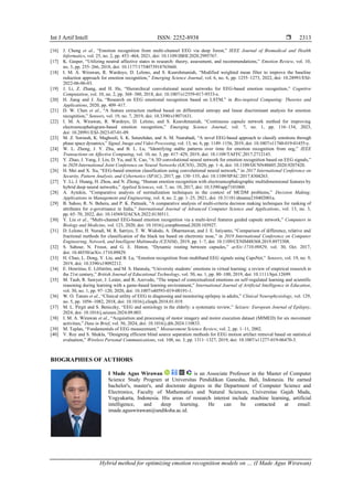 Int J Artif Intell ISSN: 2252-8938 
Hybrid method for optimizing emotion recognition models on … (I Made Agus Wirawan)
2313
[16] J. Cheng et al., “Emotion recognition from multi-channel EEG via deep forest,” IEEE Journal of Biomedical and Health
Informatics, vol. 25, no. 2, pp. 453–464, 2021, doi: 10.1109/JBHI.2020.2995767.
[17] K. Gasper, “Utilizing neutral affective states in research: theory, assessment, and recommendations,” Emotion Review, vol. 10,
no. 3, pp. 255–266, 2018, doi: 10.1177/1754073918765660.
[18] I. M. A. Wirawan, R. Wardoyo, D. Lelono, and S. Kusrohmaniah, “Modified weighted mean filter to improve the baseline
reduction approach for emotion recognition,” Emerging Science Journal, vol. 6, no. 6, pp. 1255–1273, 2022, doi: 10.28991/ESJ-
2022-06-06-03.
[19] J. Li, Z. Zhang, and H. He, “Hierarchical convolutional neural networks for EEG-based emotion recognition,” Cognitive
Computation, vol. 10, no. 2, pp. 368–380, 2018, doi: 10.1007/s12559-017-9533-x.
[20] H. Jiang and J. Jia, “Research on EEG emotional recognition based on LSTM,” in Bio-inspired Computing: Theories and
Applications, 2020, pp. 409–417.
[21] D. W. Chen et al., “A feature extraction method based on differential entropy and linear discriminant analysis for emotion
recognition,” Sensors, vol. 19, no. 7, 2019, doi: 10.3390/s19071631.
[22] I. M. A. Wirawan, R. Wardoyo, D. Lelono, and S. Kusrohmaniah, “Continuous capsule network method for improving
electroencephalogram-based emotion recognition,” Emerging Science Journal, vol. 7, no. 1, pp. 116–134, 2023,
doi: 10.28991/ESJ-2023-07-01-09.
[23] M. Z. Soroush, K. Maghooli, S. K. Setarehdan, and A. M. Nasrabadi, “A novel EEG-based approach to classify emotions through
phase space dynamics,” Signal, Image and Video Processing, vol. 13, no. 6, pp. 1149–1156, 2019, doi: 10.1007/s11760-019-01455-y.
[24] W. L. Zheng, J. Y. Zhu, and B. L. Lu, “Identifying stable patterns over time for emotion recognition from eeg,” IEEE
Transactions on Affective Computing, vol. 10, no. 3, pp. 417–429, 2019, doi: 10.1109/TAFFC.2017.2712143.
[25] Y. Zhao, J. Yang, J. Lin, D. Yu, and X. Cao, “A 3D convolutional neural network for emotion recognition based on EEG signals,”
in 2020 International Joint Conference on Neural Networks (IJCNN), 2020, pp. 1–6, doi: 10.1109/IJCNN48605.2020.9207420.
[26] H. Mei and X. Xu, “EEG-based emotion classification using convolutional neural network,” in 2017 International Conference on
Security, Pattern Analysis, and Cybernetics (SPAC), 2017, pp. 130–135, doi: 10.1109/SPAC.2017.8304263.
[27] Y. Li, J. Huang, H. Zhou, and N. Zhong, “Human emotion recognition with electroencephalographic multidimensional features by
hybrid deep neural networks,” Applied Sciences, vol. 7, no. 10, 2017, doi: 10.3390/app7101060.
[28] A. Aytekin, “Comparative analysis of normalization techniques in the context of MCDM problems,” Decision Making:
Applications in Management and Engineering, vol. 4, no. 2, pp. 1–25, 2021, doi: 10.31181/dmame210402001a.
[29] B. Sahoo, R. N. Behera, and P. K. Pattnaik, “A comparative analysis of multi-criteria decision making techniques for ranking of
attributes for e-governance in India,” International Journal of Advanced Computer Science and Applications, vol. 13, no. 3,
pp. 65–70, 2022, doi: 10.14569/IJACSA.2022.0130311.
[30] Y. Liu et al., “Multi-channel EEG-based emotion recognition via a multi-level features guided capsule network,” Computers in
Biology and Medicine, vol. 123, 2020, doi: 10.1016/j.compbiomed.2020.103927.
[31] D. Lelono, H. Nuradi, M. R. Satriyo, T. W. Widodo, A. Dharmawan, and J. E. Istiyanto, “Comparison of difference, relative and
fractional methods for classification of the black tea based on electronic nose,” in 2019 International Conference on Computer
Engineering, Network, and Intelligent Multimedia (CENIM), 2019, pp. 1–7, doi: 10.1109/CENIM48368.2019.8973308.
[32] S. Sabour, N. Frosst, and G. E. Hinton, “Dynamic routing between capsules,” arXiv:1710.09829, vol. 30, Oct. 2017,
doi: 10.48550/arXiv.1710.09829.
[33] H. Chao, L. Dong, Y. Liu, and B. Lu, “Emotion recognition from multiband EEG signals using CapsNet,” Sensors, vol. 19, no. 9,
2019, doi: 10.3390/s19092212.
[34] E. Henritius, E. Löfström, and M. S. Hannula, “University students’ emotions in virtual learning: a review of empirical research in
the 21st century,” British Journal of Educational Technology, vol. 50, no. 1, pp. 80–100, 2019, doi: 10.1111/bjet.12699.
[35] M. Taub, R. Sawyer, J. Lester, and R. Azevedo, “The impact of contextualized emotions on self-regulated learning and scientific
reasoning during learning with a game-based learning environment,” International Journal of Artificial Intelligence in Education,
vol. 30, no. 1, pp. 97–120, 2020, doi: 10.1007/s40593-019-00191-1.
[36] W. O. Tatum et al., “Clinical utility of EEG in diagnosing and monitoring epilepsy in adults,” Clinical Neurophysiology, vol. 129,
no. 5, pp. 1056–1082, 2018, doi: 10.1016/j.clinph.2018.01.019.
[37] M. L. Pirgit and S. Beniczky, “EEG and semiology in the elderly: a systematic review,” Seizure: European Journal of Epilepsy,
2024, doi: 10.1016/j.seizure.2024.09.003.
[38] I. M. A. Wirawan et al., “Acquisition and processing of motor imagery and motor execution dataset (MIMED) for six movement
activities,” Data in Brief, vol. 56, 2024, doi: 10.1016/j.dib.2024.110833.
[39] M. Teplan, “Fundamentals of EEG measurement,” Measurement Science Review, vol. 2, pp. 1–11, 2002.
[40] V. Roy and S. Shukla, “Designing efficient blind source separation methods for EEG motion artifact removal based on statistical
evaluation,” Wireless Personal Communications, vol. 108, no. 3, pp. 1311–1327, 2019, doi: 10.1007/s11277-019-06470-3.
BIOGRAPHIES OF AUTHORS
I Made Agus Wirawan is an Associate Professor in the Master of Computer
Science Study Program at Universitas Pendidikan Ganesha, Bali, Indonesia. He earned
bachelor's, master's, and doctorate degrees in the Department of Computer Science and
Electronics, Faculty of Mathematics and Natural Sciences, Universitas Gajah Mada,
Yogyakarta, Indonesia. His areas of research interest include machine learning, artificial
intelligence, and deep learning. He can be contacted at email:
imade.aguswirawan@undiksha.ac.id.
 