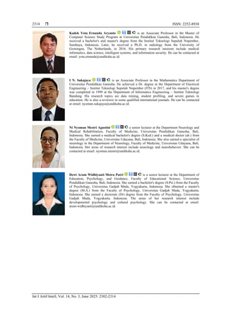  ISSN: 2252-8938
Int J Artif Intell, Vol. 14, No. 3, June 2025: 2302-2314
2314
Kadek Yota Ernanda Aryanto is an Associate Professor in the Master of
Computer Science Study Program at Universitas Pendidikan Ganesha, Bali, Indonesia. He
received a bachelor's and master's degree from the Institut Teknologi Sepuluh Nopember,
Surabaya, Indonesia. Later, he received a Ph.D. in radiology from the University of
Groningen, The Netherlands, in 2016. His primary research interests include medical
informatics, data science, intelligent systems, and information security. He can be contacted at
email: yota.ernanda@undiksha.ac.id.
I N. Sukajaya is an Associate Professor in the Mathematics Department of
Universitas Pendidikan Ganesha. He achieved a Dr. degree at the Department of Electrical
Engineering – Institut Teknologi Sepuluh Nopember (ITS) in 2017, and his master's degree
was completed in 1999 at the Department of Informatics Engineering – Institut Teknologi
Bandung. His research topics are data mining, student profiling, and severe games in
education. He is also a reviewer in some qualified international journals. He can be contacted
at email: nyoman.sukajaya@undiksha.ac.id.
Ni Nyoman Mestri Agustini a senior lecturer at the Department Neurology and
Medical Rehabilitation, Faculty of Medicine, Universitas Pendidikan Ganesha, Bali,
Indonesia. She earned a medical bachelor's degree (S.Ked.) and a medical doctor (dr.) from
the Faculty of Medicine, Universitas Udayana, Bali, Indonesia. She also earned a specialist of
neurology in the Department of Neurology, Faculty of Medicine, Universitas Udayana, Bali,
Indonesia. Her areas of research interest include neurology and neurobehavior. She can be
contacted at email: nyoman.mestri@undiksha.ac.id.
Dewi Arum Widhiyanti Metra Putri is a senior lecturer at the Department of
Education, Psychology, and Guidance, Faculty of Educational Science, Universitas
Pendidikan Ganesha, Bali, Indonesia. She earned a bachelor's degree (S.Psi.) from the Faculty
of Psychology, Universitas Gadjah Mada, Yogyakarta, Indonesia. She obtained a master's
degree (M.A.) from the Faculty of Psychology, Universitas Gadjah Mada, Yogyakarta,
Indonesia. She earned a doctorate (Dr) degree from the Faculty of Psychology, Universitas
Gadjah Mada, Yogyakarta, Indonesia. The areas of her research interest include
developmental psychology and cultural psychology. She can be contacted at email:
arum-widhiyanti@undiksha.ac.id.
 