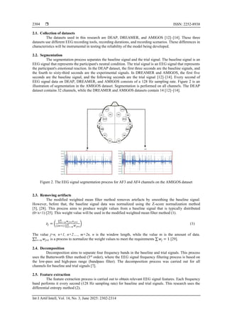  ISSN: 2252-8938
Int J Artif Intell, Vol. 14, No. 3, June 2025: 2302-2314
2304
2.1. Collection of datasets
The datasets used in this research are DEAP, DREAMER, and AMIGOS [12]–[14]. These three
datasets use different EEG recording tools, recording durations, and recording scenarios. These differences in
characteristics will be instrumental in testing the reliability of the model being developed.
2.2. Segmentation
The segmentation process separates the baseline signal and the trial signal. The baseline signal is an
EEG signal that represents the participant's neutral condition. The trial signal is an EEG signal that represents
the participant's emotional reaction. In the DEAP dataset, the first three seconds are the baseline signals, and
the fourth to sixty-third seconds are the experimental signals. In DREAMER and AMIGOS, the first five
seconds are the baseline signal, and the following seconds are the trial signal [12]–[14]. Every second of
EEG signal data on DEAP, DREAMER, and AMIGOS consists of a 128 Hz sampling rate. Figure 2 is an
illustration of segmentation in the AMIGOS dataset. Segmentation is performed on all channels. The DEAP
dataset contains 32 channels, while the DREAMER and AMIGOS datasets contain 14 [12]–[14].
Figure 2. The EEG signal segmentation process for AF3 and AF4 channels on the AMIGOS dataset
2.3. Removing artifacts
The modified weighted mean filter method removes artefacts by smoothing the baseline signal.
However, before that, the baseline signal data was normalized using the Z-score normalization method
[5], [28]. This process aims to produce weight values from a baseline signal that is typically distributed
(0<x<1) [25]. This weight value will be used in the modified weighted mean filter method (1).
𝑧𝑗 = (
∑ 𝑤𝑗+𝑖𝑥𝑗+𝑖
𝑛
𝑖=−𝑛
(2𝑛+1) ∑ 𝑊𝑗+𝑖
𝑛
𝑖=−𝑛
) (1)
The value j=n, n+1, n+2…., m+2n, n is the window length, while the value m is the amount of data.
∑ 𝑤𝑗+𝑖
𝑛
𝑖=−𝑛 is a process to normalize the weight values to meet the requirements ∑ 𝑤𝑗 = 1 [29].
2.4. Decomposition
Decomposition aims to separate four frequency bands in the baseline and trial signals. This process
uses the Butterworth filter method (3rd
order), where the EEG signal frequency filtering process is based on
the low-pass and high-pass range (bandpass filter). The decomposition process was carried out for all
channels for baseline and trial signals [7].
2.5. Feature extraction
The feature extraction process is carried out to obtain relevant EEG signal features. Each frequency
band performs it every second (128 Hz sampling rate) for baseline and trial signals. This research uses the
differential entropy method (2).
 