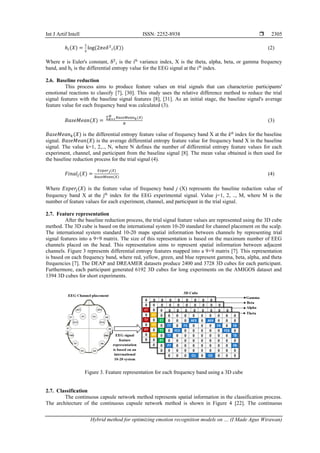 Int J Artif Intell ISSN: 2252-8938 
Hybrid method for optimizing emotion recognition models on … (I Made Agus Wirawan)
2305
ℎ𝑖(𝑋) =
1
2
log(2𝜋𝑒𝛿2
𝑖(𝑋)) (2)
Where e is Euler's constant, δ2
i is the ith
variance index, X is the theta, alpha, beta, or gamma frequency
band, and hi is the differential entropy value for the EEG signal at the ith
index.
2.6. Baseline reduction
This process aims to produce feature values on trial signals that can characterize participants'
emotional reactions to classify [7], [30]. This study uses the relative difference method to reduce the trial
signal features with the baseline signal features [8], [31]. As an initial stage, the baseline signal's average
feature value for each frequency band was calculated (3).
𝐵𝑎𝑠𝑒𝑀𝑒𝑎𝑛(𝑋) =
∑ 𝐵𝑎𝑠𝑒𝑀𝑒𝑎𝑛𝑘(𝑋)
𝑁
𝑘=1
𝑁
(3)
𝐵𝑎𝑠𝑒𝑀𝑒𝑎𝑛𝑘(𝑋) is the differential entropy feature value of frequency band X at the kth
index for the baseline
signal. 𝐵𝑎𝑠𝑒𝑀𝑒𝑎𝑛(𝑋) is the average differential entropy feature value for frequency band X in the baseline
signal. The value k=1, 2,.., N, where N defines the number of differential entropy feature values for each
experiment, channel, and participant from the baseline signal [8]. The mean value obtained is then used for
the baseline reduction process for the trial signal (4).
𝐹𝑖𝑛𝑎𝑙𝑗(𝑋) =
𝐸𝑥𝑝𝑒𝑟𝑗(𝑋)
𝐵𝑎𝑠𝑒𝑀𝑒𝑎𝑛(𝑋)
(4)
Where 𝐸𝑥𝑝𝑒𝑟𝑗(𝑋) is the feature value of frequency band j (X) represents the baseline reduction value of
frequency band X at the jth
index for the EEG experimental signal. Value j=1, 2, .., M, where M is the
number of feature values for each experiment, channel, and participant in the trial signal.
2.7. Feature representation
After the baseline reduction process, the trial signal feature values are represented using the 3D cube
method. The 3D cube is based on the international system 10-20 standard for channel placement on the scalp.
The international system standard 10-20 maps spatial information between channels by representing trial
signal features into a 9×9 matrix. The size of this representation is based on the maximum number of EEG
channels placed on the head. This representation aims to represent spatial information between adjacent
channels. Figure 3 represents differential entropy features mapped into a 9×9 matrix [7]. This representation
is based on each frequency band, where red, yellow, green, and blue represent gamma, beta, alpha, and theta
frequencies [7]. The DEAP and DREAMER datasets produce 2400 and 3728 3D cubes for each participant.
Furthermore, each participant generated 6192 3D cubes for long experiments on the AMIGOS dataset and
1394 3D cubes for short experiments.
Figure 3. Feature representation for each frequency band using a 3D cube
2.7. Classification
The continuous capsule network method represents spatial information in the classification process.
The architecture of the continuous capsule network method is shown in Figure 4 [22]. The continuous
 