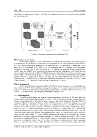  ISSN: 2252-8938
Int J Artif Intell, Vol. 14, No. 3, June 2025: 2302-2314
2306
capsule network architecture in Figure 4 is divided into three parts: continuous convolution, primary capsule,
and emotion capsule.
Figure 4. Continuous capsule network architecture [22]
2.7.1. Continuous convolution
At this stage, this process is carried out four times to produce four feature maps. The feature maps will
be created in the 1st
convolution, 2nd
convolution, 3rd
convolution, and 4th
convolution with sizes of 9×9×64,
9×9×128, 9×9×256, and 9×9×64, respectively. The filters used are 2×2×4 with 64 for 1st
convolution, 2×2×4
with 128 for 2nd
convolution, 2×2×4 with 256 for 3rd
convolution, and 1×1×4 with 64 for 4th
convolution.
Furthermore, the stride value in each convolution is 1. In addition, the activation for each convolution is
rectified linear unit (ReLU). In the continuous convolution approach, the padding used is the SAME and does
not use pooling, so the dimensions of the size of the feature maps produced in all convolutions remain the same;
only the depth of the feature map changes. This process aims to maintain the spatial information of all EEG
channels according to the position in the first data input [7]. The number of parameters generated in the 1st
convolution, the 2nd
convolution, the 3rd
convolution, and the 4th
convolution are 1,088 (64×(2×2×4)+1), 32.896
(128×(2×2×64)+1), 131.328 (256×(2×2×128)+1), and 16.448 (64×(1×1×256)+1).
2.7.2. Primary capsule
At this stage, the feature map generated from the 4th
convolution is separated into eight blocks, each
block with a size 9×9×8. Next, each block is reshaped into a layer of 8×1 capsules (ui) so that one block will
produce 81 capsules [22]. The primary capsule represents the number of capsules at the lower level i (ui) with
a size of 1×8, so there are 648 capsule layers generated from the eight blocks.
2.7.3. Emotion capsule
The affine transformation and dynamic routing processes are carried out at this stage. First, the
emotion capsule process begins by initializing j=1 and i=1. The variable j represents the number of emotion
classes to be recognized (vj), while the variable i represents the number of capsule data (𝑢𝑖). When the
variables i and j are 1, the capsule data 𝑢1 will be the first input data in the emotion capsule process and
related to the 1st
output class (v1). The following process of the emotion capsule is an affine transformation.
However, before this process is carried out, the initial initialization process of the weight matrix 𝑊𝑖,𝑗 is
carried out first. The affine transformation process will produce u
̂𝑗,𝑖 (vector). After 𝑢
̂𝑗,𝑖 is obtained, the
routing initialization process (r=0) is carried out and continued with the initialization of the value bi,j=0. The
r value determines how many dynamic routing processes are carried out. The dynamic routing process is
carried out by default thrice [22]. The dynamic routing process consists of calculating the coupling
coefficient ci,j, weighted sum (sj), activating squashing (vj), and the updated value of bi,j. The bi,j value
determines the coupling coefficient ci,j value. After the value of ci,j is obtained, the weighted sum process is
carried out to produce the vector value sj. The value of sj obtained is further activated with the squashing
function to make the vector value vj. After the value of the vector vj is received, the routing value (r) is
 