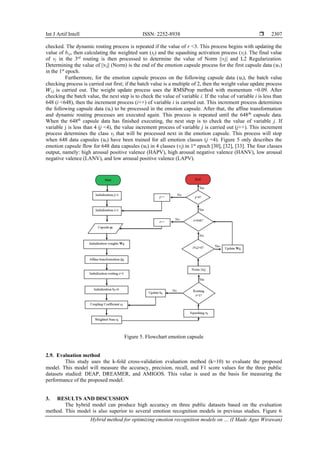 Int J Artif Intell ISSN: 2252-8938 
Hybrid method for optimizing emotion recognition models on … (I Made Agus Wirawan)
2307
checked. The dynamic routing process is repeated if the value of r <3. This process begins with updating the
value of bi,j, then calculating the weighted sum (sj) and the squashing activation process (vj). The final value
of vj in the 3rd
routing is then processed to determine the value of Norm ||vj|| and L2 Regularization.
Determining the value of ||vj|| (Norm) is the end of the emotion capsule process for the first capsule data (𝑢1)
in the 1st
epoch.
Furthermore, for the emotion capsule process on the following capsule data (𝑢i), the batch value
checking process is carried out first; if the batch value is a multiple of 2, then the weight value update process
𝑊𝑖,𝑗 is carried out. The weight update process uses the RMSProp method with momentum =0.09. After
checking the batch value, the next step is to check the value of variable i. If the value of variable i is less than
648 (i <648), then the increment process (i++) of variable i is carried out. This increment process determines
the following capsule data (𝑢i) to be processed in the emotion capsule. After that, the affine transformation
and dynamic routing processes are executed again. This process is repeated until the 648th
capsule data.
When the 648th
capsule data has finished executing, the next step is to check the value of variable j. If
variable j is less than 4 (j <4), the value increment process of variable j is carried out (j++). This increment
process determines the class vj that will be processed next in the emotion capsule. This process will stop
when 648 data capsules (𝑢𝑖) have been trained for all emotion classes (j =4). Figure 5 only describes the
emotion capsule flow for 648 data capsules (𝑢𝑖) in 4 classes (vj) in 1st
epoch [30], [32], [33]. The four classes
output, namely: high arousal positive valence (HAPV), high arousal negative valence (HANV), low arousal
negative valence (LANV), and low arousal positive valence (LAPV).
Figure 5. Flowchart emotion capsule
2.9. Evaluation method
This study uses the k-fold cross-validation evaluation method (k=10) to evaluate the proposed
model. This model will measure the accuracy, precision, recall, and F1 score values for the three public
datasets studied: DEAP, DREAMER, and AMIGOS. This value is used as the basis for measuring the
performance of the proposed model.
3. RESULTS AND DISCUSSION
The hybrid model can produce high accuracy on three public datasets based on the evaluation
method. This model is also superior to several emotion recognition models in previous studies. Figure 6
 
