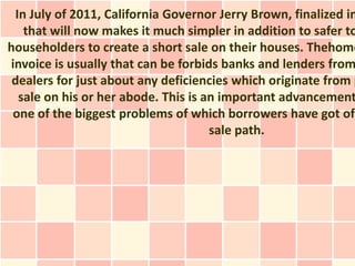 In July of 2011, California Governor Jerry Brown, finalized in
   that will now makes it much simpler in addition to safer to
householders to create a short sale on their houses. Thehome
invoice is usually that can be forbids banks and lenders from
 dealers for just about any deficiencies which originate from p
  sale on his or her abode. This is an important advancement
 one of the biggest problems of which borrowers have got of
                                     sale path.
 