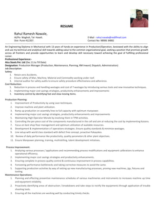 RESUME
Rahul Ramesh Nawale,
At/Po- Wagholi, Tal- Haveli. E-Mail - rahul.navale@rediffmail.com
Dist- Pune-412207. Contact No: 98906 34882
---------------------------------------------------------------------------------------------------------------------------------------------------------------------------------------
An Engineering Diploma in Mechanical with 13 years of hands-on experience in Production/Operation, bestowed with the ability to align
and use my technical and analytical skill towards adding value to the common organizational goal, seeking a position that promises growth
across all frontiers and provide opportunities to learn and develop skill necessary toward achieving the goal of fulfilling professional
career.
Professional Experience:-
Alco Steels Pvt. Ltd (Dec 11 to Till Date)
Designation: Production Manager (Production, Maintenance, Planning, RM Inward, Dispatch, Administration)
Job Description:
Safety:
1. Retain zero Accidents.
2. Ensure safety of Man, Machine, Material and Commodity working under roof.
3. Internal auditor for safety audits to ensure safety procedure effectiveness and adherence.
Cost Reduction:
1. Reduction in process and handling wastages and cost of 7 wastages by introducing various tools and new innovative techniques.
2. Implementing major cost savings strategies, productivity enhancements and improvements
3. Inventory control by identifying fast and slow moving items.
Production Planning:
1. Improvement of Productivity by using Lean techniques.
2. Improve machine and plant utilization.
3. Ramp up production on assembly lines to full capacity with optimum manpower.
4. Implementing major cost savings strategies, productivity enhancements and improvements
5. Maintaining High Operator Morale by involving them in TPM activities.
6. Controlling the per piece cost of the components manufactured in the cell and aim at reducing the cost by implementing Kaizens.
7. Focus on best shop floor management and optimum utilization of available resources.
8. Development & implementation o f operations strategies .Ensure quality standards & minimize wastages.
9. Line setup with world class standard with defect free concept, proactive Pokayokes.
10. Review of daily performance like productivity, quality parameters & other plant objectives.
11. Ensure Manpower planning, training, multiskilling, talent development initiatives.
Process Improvement:
1. Analyzing various processes / applications and recommending process modifications and equipment calibrations to enhance
operational efficiency.
2. Implementing major cost savings strategies and productivity enhancements.
3. Ensuring complete in-process quality control & continuous improvement in process capabilities.
4. Foreseeing performance bottlenecks and taking corrective measures to avoid the same.
5. Supporting production activities by way of setting up new manufacturing processes, proving new machines, jigs, fixtures and
tooling.
Maintenance Operations:
1. Planning and effecting preventive maintenance schedules of various machineries and instruments to increases machine up time
and equipment reliability.
2. Proactively identifying areas of obstruction / breakdowns and take steps to rectify the equipments through application of trouble
shooting tools.
3. Ensuring all the machines are working well by conducting timely checks.
 