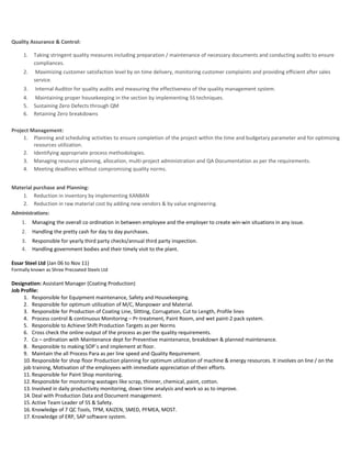 Quality Assurance & Control:
1. Taking stringent quality measures including preparation / maintenance of necessary documents and conducting audits to ensure
compliances.
2. Maximizing customer satisfaction level by on time delivery, monitoring customer complaints and providing efficient after sales
service.
3. Internal Auditor for quality audits and measuring the effectiveness of the quality management system.
4. Maintaining proper housekeeping in the section by implementing 5S techniques.
5. Sustaining Zero Defects through QM
6. Retaining Zero breakdowns
Project Management:
1. Planning and scheduling activities to ensure completion of the project within the time and budgetary parameter and for optimizing
resources utilization.
2. Identifying appropriate process methodologies.
3. Managing resource planning, allocation, multi-project administration and QA Documentation as per the requirements.
4. Meeting deadlines without compromising quality norms.
Material purchase and Planning:
1. Reduction in inventory by implementing KANBAN
2. Reduction in raw material cost by adding new vendors & by value engineering.
Administrations:
1. Managing the overall co ordination in between employee and the employer to create win-win situations in any issue.
2. Handling the pretty cash for day to day purchases.
3. Responsible for yearly third party checks/annual third party inspection.
4. Handling government bodies and their timely visit to the plant.
Essar Steel Ltd (Jan 06 to Nov 11)
Formally known as Shree Precoated Steels Ltd
Designation: Assistant Manager (Coating Production)
Job Profile:
1. Responsible for Equipment maintenance, Safety and Housekeeping.
2. Responsible for optimum utilization of M/C, Manpower and Material.
3. Responsible for Production of Coating Line, Slitting, Corrugation, Cut to Length, Profile lines
4. Process control & continuous Monitoring – Pr-treatment, Paint Room, and wet paint-2 pack system.
5. Responsible to Achieve Shift Production Targets as per Norms
6. Cross check the online output of the process as per the quality requirements.
7. Co – ordination with Maintenance dept for Preventive maintenance, breakdown & planned maintenance.
8. Responsible to making SOP`s and implement at floor.
9. Maintain the all Process Para as per line speed and Quality Requirement.
10.Responsible for shop floor Production planning for optimum utilization of machine & energy resources. It involves on line / on the
job training, Motivation of the employees with immediate appreciation of their efforts.
11.Responsible for Paint Shop monitoring.
12.Responsible for monitoring wastages like scrap, thinner, chemical, paint, cotton.
13.Involved in daily productivity monitoring, down time analysis and work so as to improve.
14.Deal with Production Data and Document management.
15.Active Team Leader of 5S & Safety.
16.Knowledge of 7 QC Tools, TPM, KAIZEN, SMED, PFMEA, MOST.
17.Knowledge of ERP, SAP software system.
 