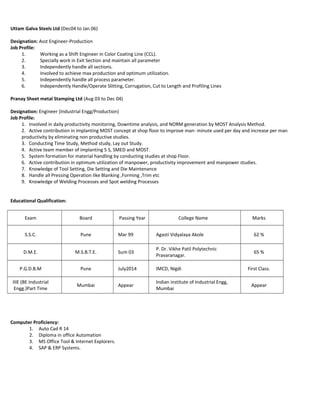 Uttam Galva Steels Ltd (Dec04 to Jan 06)
Designation: Asst Engineer-Production
Job Profile:
1. Working as a Shift Engineer in Color Coating Line (CCL).
2. Specially work in Exit Section and maintain all parameter
3. Independently handle all sections.
4. Involved to achieve max production and optimum utilization.
5. Independently handle all process parameter.
6. Independently Handle/Operate Slitting, Corrugation, Cut to Length and Profiling Lines
Pranay Sheet metal Stamping Ltd (Aug 03 to Dec 04)
Designation: Engineer (Industrial Engg/Production)
Job Profile:
1. Involved in daily productivity monitoring, Downtime analysis, and NORM generation by MOST Analysis Method.
2. Active contribution in implanting MOST concept at shop floor to improve man- minute used per day and increase per man
productivity by eliminating non productive studies.
3. Conducting Time Study, Method study, Lay out Study.
4. Active team member of implanting 5 S, SMED and MOST.
5. System formation for material handling by conducting studies at shop Floor.
6. Active contribution in optimum utilization of manpower, productivity improvement and manpower studies.
7. Knowledge of Tool Setting, Die Setting and Die Maintenance
8. Handle all Pressing Operation like Blanking ,Forming ,Trim etc
9. Knowledge of Welding Processes and Spot welding Processes
Educational Qualification:
Exam Board Passing Year College Name Marks
S.S.C. Pune Mar 99 Agasti Vidyalaya Akole 62 %
D.M.E. M.S.B.T.E. Sum 03
P. Dr. Vikhe Patil Polytechnic
Pravaranagar.
65 %
P.G.D.B.M Pune July2014 IMCD, Nigdi First Class.
IIIE (BE Industrial
Engg.)Part Time
Mumbai Appear
Indian institute of Industrial Engg,
Mumbai
Appear
Computer Proficiency:
1. Auto Cad R 14
2. Diploma in office Automation
3. MS Office Tool & Internet Explorers.
4. SAP & ERP Systems.
 