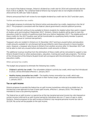 Ontario budget 2016-17 | 4
As a result of the federal changes, Ontario’s dividend tax credit rate for 2016 will automatically decline
from 4.5% to 4.2863%. The combined federal-Ontario top marginal rate on non-eligible dividends for
2016 will be 45.30% (see Table D above).
Ontario announced that it will review its non-eligible dividend tax credit rate for 2017 and later years.
Tuition and education tax credits
The budget proposes to eliminate the Ontario tuition and education tax credits, beginning in the fall of
2017. This proposal is consistent with the federal Liberal government’s election platform promise.
The tuition credit will continue to be available to Ontario students for eligible tuition fees paid in respect
of studies up to and including 4 September 2017. Similarly, Ontario students will be able to claim the
education credit for months of qualifying study that occur before September 2017. The eligible portion of
these credits for the 2017 taxation year will be transferable to a qualifying family member (a parent,
grandparent, spouse or common-law partner).
Taxpayers who are resident in Ontario on 31 December 2017 and have unused tuition and education
credit amounts available for carryforward will be permitted to claim these amounts in future taxation
years. However, a taxpayer who moves to Ontario from another province after 31 December 2017 will
not be able to claim any unused tuition and education credit amounts in Ontario.
The additional revenue resulting from the elimination of these credits will be reinvested to support a new
Ontario Student Grant or other postsecondary, education, training and youth jobs programs. The timing
of the introduction of the Ontario Student Grant will correspond with the elimination of the tuition and
education credits.
Other personal tax credits
The budget also proposes to eliminate the following two credits:
 Children’s activity tax credit – The refundable children’s activity tax credit, which was first introduced
in 2010, will be eliminated effective 1 January 2017.
 Healthy homes renovation tax credit – The healthy homes renovation tax credit, which was
announced in 2011 to help seniors remain in their homes longer, will also be eliminated effective
1 January 2017.
Tax on split income
Ontario proposes to parallel the federal tax on split income (sometimes referred to as kiddie tax), by
introducing a new approach to how it taxes split income, effective 1 January 2016. This change is
intended to close a tax planning loophole.
The federal tax on split income is a special tax at the top marginal personal income tax rate imposed on
certain income (referred to as split income) earned by individuals who are 17 years of age or under.
Similarly, Ontario proposes to tax split income at Ontario’s top marginal personal income tax rate of
20.53%. No surtax will be payable on the split income.
 