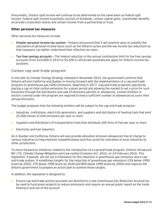 Ontario budget 2016-17 | 5
Presumably, Ontario split income will continue to be determined on the same basis as federal split
income. Federal split income essentially consists of dividends, certain capital gains, shareholder benefits
on private corporation shares and certain income from a partnership or trust.
Other personal tax measures
Other personal tax measures include:
 Simpler personal income tax system – Ontario announced that it will examine ways to simplify the
calculation of personal income taxes (such as the Ontario surtax and the low income tax reduction) so
that taxpayers can better understand their effective tax rates.
 Tax-free savings accounts – The federal reduction in the annual contribution limit for tax-free savings
accounts (from $10,000 in 2015 to $5,500 in 2016) will automatically apply for Ontario income tax
purposes.
Carbon cap-and-trade program
In line with its Climate Change Strategy released in November 2015, the government confirms that
Ontario will join California and Quebec in moving forward with the implementation of a cap-and-trade
program on greenhouse gas (GHG) emissions, beginning in 2017. Cap-and-trade programs operate by
placing a cap on total carbon emissions for a given period and allowing the market to set a price for such
emissions through the distribution and sale of emissions permits or allowances. Carbon emitters in
sectors covered under the program are required to hold a sufficient number of allowances to cover their
annual emissions.
The budget proposes that the following emitters will be subject to the cap-and-trade program:
 Industries, institutions, electricity generators, and suppliers and distributors of heating fuels that emit
25,000 tonnes of GHG emissions per year or more
 Suppliers and distributors of transportation fuels that distribute 200 litres of fuel per year or more
 Electricity and fuel importers
As in Quebec and California, Ontario will also provide allocation emission allowances free of charge to
various industries to help maintain competitiveness and thus avoid the relocation of local industries to
other jurisdictions.
To move forward on initiatives related to the introduction of a cap-and-trade program, Ontario introduced
Bill 172, Climate Change Mitigation and Low-carbon Economy Act, 2016, on 24 February 2016. This
legislation, if passed, will set out a framework for the reduction in greenhouse gas emissions and a cap-
and-trade system. It establishes targets for the reduction of greenhouse gas emissions (15% below 1990
levels by 2020, 37% below 1990 levels by 2030 and 80% below 1990 levels by 2050) and requires the
Ontario government to prepare an action plan to achieve those targets.
In addition, the legislation is designed to:
 Ensure cap and trade auction proceeds are directed to a new Greenhouse Gas Reduction Account (to
be used to fund green projects to reduce emissions) and require an annual public report on the funds
flowing in and out of the account
 