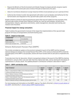 Ontario budget 2016-17 | 6
 Require the Ministry of the Environment and Climate Change to prepare periodic progress reports
with respect to the action plan and a review of the plan at least every five years
 Allow for transitional allowances to large industrial emitters (to be phased out over a period of time)
 Authorize the minister to enter into agreements with others (such as Quebec and California) for the
harmonization and integration of the cap-and-trade system and similar programs
Eligible initiatives (aimed at reducing greenhouse gases) that may be funded from the proceeds of the
cap-and-trade system include those relating to energy use, land use and buildings, infrastructure,
transportation, industry, agriculture and forestry, waste management, education and training, and
research and innovation.
Financial impact for energy consumers
Table E outlines the government’s forecast of the impact the implementation of the cap-and-trade
program will have on transportation and home heating costs:
Table E – Impact on fuel costs
Transportation
Gasoline prices 4.3 cents/litre
Home heating
Natural gas prices 3.3 cents/litre
Natural gas (average) costs $5/month
Ontario Retirement Pension Plan (ORPP)
The minister provided an update on the province’s phased-in launch of the ORPP and the renewed
national dialogue to enhance the Canada Pension Plan (CPP). In the event an enhanced CPP to meet the
intended goals of the ORPP is not possible, Ontario will move forward with its own plan to implement the
ORPP.
To provide more time for discussion, Ontario is proposing to phase-in the launch of the ORPP by starting
enrollment in January 2017, one year later than the original start date, and by starting the first phase of
contributions in January 2018. The updated phased-in contribution schedule is described in Table F.
Table F – ORPP contribution rates
Type of employer 1 January
2018
1 January
2019
1 January
2020
1 January
2021
Wave 1: Large employers (500 or more employees) without
registered workplace pension plans
0.8% 1.6% 1.9% 1.9%
Wave 2: Medium employers (50-499 employees) without
registered workplace pension plans
0.8% 1.6% 1.9% 1.9%
Wave 3: Small employers (fewer than 50 employees) without
registered workplace pension plans
0% 0.8% 1.6% 1.9%
Wave 4: Employers without comparable workplace pension plans 0% 0% 1.9% 1.9%
For more background information on the ORPP, read our Tax Alerts 2016 No.5, Ontario unveils details of
the ORPP, and 2016 No.7, Ontario delays ORPP implementation.
 