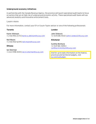 Ontario budget 2016-17 | 8
Underground economy initiatives
In partnership with the Canada Revenue Agency, the province will launch specialized audit teams to focus
on sectors that are at high risk of underground economic activity. These specialized audit teams will use
advanced analytics and innovative enforcement tools.
Learn more
For more information, contact your EY or Couzin Taylor advisor or one of the following professionals:
Toronto
Karen Atkinson
+1 416 943 2172 | karen.e.atkinson@ca.ey.com
Neil Moore
+1 416 932 6239 | neil.moore@ca.ey.com
Ottawa
Ian Sherman
+1 613 598 4335 | ian.m.sherman@ca.ey.com
London
John Sliskovic
+1 519 646 5532 | john.t.sliskovic@ca.ey.com
Kitchener
Cynthia McIntyre
+1 519 581 5455 |
cynthia.m.mcIntyre@ca.ey.com
And for up-to-date information on the federal,
provincial and territorial budgets, visit
ey.com/ca/budget.
 
