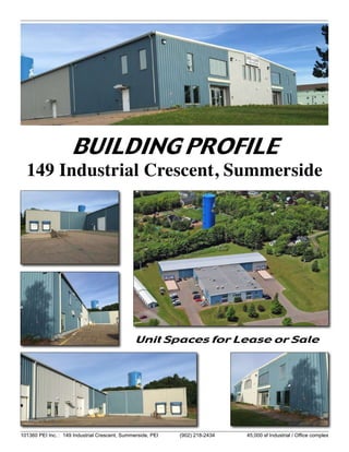 101360 PEI Inc. : 149 Industrial Crescent, Summerside, PEI (902) 218-2434	 45,000 sf Industrial / Office complex
BUILDING PROFILE
149 Industrial Crescent, Summerside
Unit Spaces for Lease or Sale
 