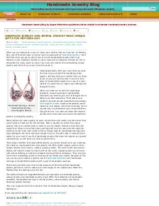 Handmade Jewelry Blog by Copper Reflections publishes articles related to wholesale handmade jewelry business.  
Handmade Jewelry Blog
Handcrafted Jewelry Handmade Earrings Unique Bracelets Wholesale Jewelry  
 
HOME  ABOUT US  HANDMADE JEWELRY  HANDMADE EARRINGS  HANDMADE BRACELETS  RINGS 
LOCKETS 
E­mail   Comment   Del.icio.us   Digg   Reddit   Technorati   Furl  
HANDMADE JEWELRY AND ANIMAL JEWELRY MAKE UNIQUE 
GIFTS FOR MOTHERS DAY 
MAR 13, 2010   Handmade Jewelry , fashion jewelry, handcrafted artisan jewelry, handcrafted
jewelry, handmade bracelets , handmade earrings , unique gift ideas , unique gifts, unique 
jewelry, wholesale jewelry 
When you are looking for a way to show your mother that you love her on Mothers 
Day, one of the best ways is to give mom a unique gift of handmade jewelry. You’ll 
find that when you give a gift of one of a kind handcrafted jewelry that it can 
become a very important symbol in many ways and a treasured memory for her to 
remember for many years to come. Your mom will cherish this outstanding unique 
jewelry and think of you every time she wears it.
Handmade jewelry tells your mom that you took 
the time to go out and find something really 
special, and also tells your mother that you think
of her as one of a kind as well. A one of a kind 
piece of handcrafted jewelry for a one of a kind 
mother is a great way to make your feelings and 
thoughts known. 
When you head out to look for handmade 
bracelets, unique earrings or handcrafted 
necklaces you need to put a bit of thought into it
before you start searching. Think about your 
mother’s favorite animal, beautiful horse jewelry,
hummingbird jewelry maybe wolf jewelry would 
make her very happy. We all love animals, so it is
a great way to personalize your unique Mothers 
Day gift for her. You mom will show her favorite 
animal every time when she wears the butterfly 
jewelry or dragonfly jewelry. 
Some ladies only wear jewelry at work, while others will switch out sets when they 
come home or head out for the evening. Take a moment to notice the unique 
jewelry that your mother likes to wear so you can better choose a style that she 
would love. Keep in mind that heavy earrings will hurt her ears and she might be 
sensitive to ear wires with nickel in them. Always look for handmade earrings with 
hypo­allergenic ear wires and light weight to be on the safe side. It would also be 
easier for your mom if you find handmade jewelry that does not require any special 
maintenance, so she does not need to polish them. 
Think about whether the handcrafted jewelry you select should have any meaning. 
For instance, most people who love jewelry will often prefer copper, gold or silver. 
Copper jewelry has a lovely, radiant, glowing sheen. The earth tones and natural 
beauty will make it easier to match with all her outfit. Copper jewelry can be worn 
with casual clothing or makes an elegant evening fashion accessory. They are also 
much more reasonably priced so they would not break your wallet. Because of this 
you can buy your mother a jewelry set of handmade bracelets with handmade 
earrings or handcrafted necklace with a pair of handmade earrings. 
Start early and take your time to look around and find the perfect handmade 
jewelry gift that is sure to make your mom happy on her special day! Make this 
Mothers Day the best day ever for her. 
The skilled artisans of CopperReflections.com specialize in handmade jewelry, 
unique jewelry and wholesale jewelry since 1985. Find selections of handmade 
bracelets, handcrafted earrings in animal jewelry, nature jewelry and Native 
American jewelry themes. 
This is an original article from Jennifer Hisir of Handmade Jewelry Blog by Copper 
Reflections.
If you enjoyed this post, make sure you subscribe to my RSS feed!
 
Tags:  animal jewelry, butterfly jewelry, copper jewelry, hummingbird jewelry, jewellery, unique 
 
Handmade Earrings, Unique 
Handcrafted Jewelry, 
Hummingbird Jewelry 
 