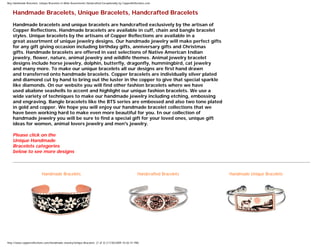 Buy Handmade Bracelets, Unique Bracelets in Wide Assortments Handcrafted Exceptionally by CopperReflections.com
Handmade Bracelets, Unique Bracelets, Handcrafted Bracelets
Handmade bracelets and unique bracelets are handcrafted exclusively by the artisan of
Copper Reflections. Handmade bracelets are available in cuff, chain and bangle bracelet
styles. Unique bracelets by the artisans of Copper Reflections are available in a
great assortment of unique jewelry designs. Our handmade jewelry will make perfect gifts
for any gift giving occasion including birthday gifts, anniversary gifts and Christmas
gifts. Handmade bracelets are offered in vast selections of Native American Indian
jewelry, flower, nature, animal jewelry and wildlife themes. Animal jewelry bracelet
designs include horse jewelry, dolphin, butterfly, dragonfly, hummingbird, cat jewelry
and many more. To make our unique bracelets all our designs are first hand drawn
and transferred onto handmade bracelets. Copper bracelets are individually silver plated
and diamond cut by hand to bring out the luster in the copper to give that special sparkle
like diamonds. On our website you will find other fashion bracelets where we have
used abalone seashells to accent and highlight our unique fashion bracelets. We use a
wide variety of techniques to make our handmade jewelry including etching, embossing
and engraving. Bangle bracelets like the BTS series are embossed and also two tone plated
in gold and copper. We hope you will enjoy our handmade bracelet collections that we
have been working hard to make even more beautiful for you. In our collection of
handmade jewelry you will be sure to find a special gift for your loved ones, unique gift
ideas for women, animal lovers jewelry and men's jewelry.
Please click on the
Unique Handmade
Bracelets categories
below to see more designs
Handmade Bracelets Handcrafted Bracelets Handmade Unique Bracelets
http://www.copperreflections.com/Handmade-Jewelry/Unique-Bracelets (1 of 3) [11/30/2009 10:02:41 PM]
 