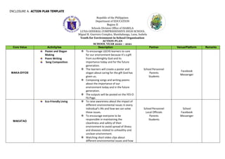 ENCLOSURE A. ACTION PLAN TEMPLATE
Republic of the Philippines
Department of EDUCATION
Region II
Schools Division Office of ISABELA
LUNA GENERAL COMPREHENSIVE HIGH SCHOOL
Miguel R. Guerrero Complex, Mambabanga, Luna, Isabela
Youth for Environment in School Organization
ACTION PLAN
SCHOOL YEAR 2020 – 2021
Core Value Activity/ies Description Partner Venue/Platform Remarks
MAKA-DIYOS
Poster and Slogan
Making
Poem Writing
Song Composition
 To encourage LGCHS learners to care
for our environment because it’s a gift
from ourAlmighty God and its
importance today and for the future
generation.
 The learners will create a poster and
slogan about caring for the gift God has
given us;
 Composing songs and writing poems
about the importance of our
environment today and in the future
generation.
 The outputs will be posted on the YES-O
Fb Page.
School Personnel
Parents
Students
Facebook
Messenger
MAKATAO
Eco-Friendly Living  To raise awareness about the impact of
different environmental issues in every
individual’s life and how we can solve
these issues.
 To encourage everyone to be
responsible in maintaining the
cleanliness and safety of their
environment to avoid spread of illness
and diseases related to unhealthy and
unclean environment.
 Watching short video clips about
different environmental issues and how
School Personnel
Local Officials
Parents
Students
School
Facebook
Messenger
 