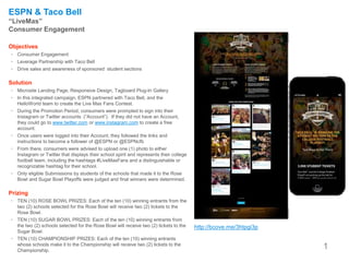 1
http://bcove.me/3htpgi3p
ESPN & Taco Bell
“LiveMas”
Consumer Engagement
Objectives
• Consumer Engagement
• Leverage Partnership with Taco Bell
• Drive sales and awareness of sponsored student sections
Solution
• Microsite Landing Page, Responsive Design, Tagboard Plug-In Gallery
• In this integrated campaign, ESPN partnered with Taco Bell, and the
HelloWorld team to create the Live Mas Fans Contest.
• During the Promotion Period, consumers were prompted to sign into their
Instagram or Twitter accounts (“Account”). If they did not have an Account,
they could go to www.twitter.com or www.instagram.com to create a free
account.
• Once users were logged into their Account, they followed the links and
instructions to become a follower of @ESPN or @ESPNcfb
• From there, consumers were advised to upload one (1) photo to either
Instagram or Twitter that displays their school spirit and represents their college
football team, including the hashtags #LiveMasFans and a distinguishable or
recognizable hashtag for their school.
• Only eligible Submissions by students of the schools that made it to the Rose
Bowl and Sugar Bowl Playoffs were judged and final winners were determined.
Prizing
• TEN (10) ROSE BOWL PRIZES: Each of the ten (10) winning entrants from the
two (2) schools selected for the Rose Bowl will receive two (2) tickets to the
Rose Bowl.
• TEN (10) SUGAR BOWL PRIZES: Each of the ten (10) winning entrants from
the two (2) schools selected for the Rose Bowl will receive two (2) tickets to the
Sugar Bowl.
• TEN (10) CHAMPIONSHIP PRIZES: Each of the ten (10) winning entrants
whose schools make it to the Championship will receive two (2) tickets to the
Championship.
 