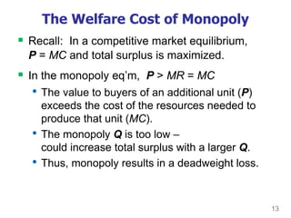 13
The Welfare Cost of Monopoly
 Recall: In a competitive market equilibrium,
P = MC and total surplus is maximized.
 In the monopoly eq’m, P > MR = MC
• The value to buyers of an additional unit (P)
exceeds the cost of the resources needed to
produce that unit (MC).
• The monopoly Q is too low –
could increase total surplus with a larger Q.
• Thus, monopoly results in a deadweight loss.
 