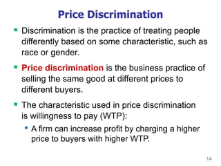 14
Price Discrimination
 Discrimination is the practice of treating people
differently based on some characteristic, such as
race or gender.
 Price discrimination is the business practice of
selling the same good at different prices to
different buyers.
 The characteristic used in price discrimination
is willingness to pay (WTP):
• A firm can increase profit by charging a higher
price to buyers with higher WTP.
 