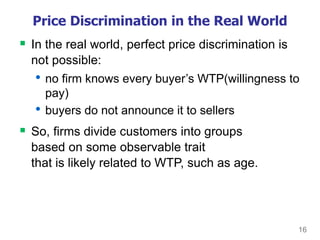 16
Price Discrimination in the Real World
 In the real world, perfect price discrimination is
not possible:
• no firm knows every buyer’s WTP(willingness to
pay)
• buyers do not announce it to sellers
 So, firms divide customers into groups
based on some observable trait
that is likely related to WTP, such as age.
 