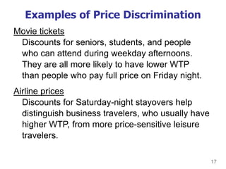 17
Examples of Price Discrimination
Movie tickets
Discounts for seniors, students, and people
who can attend during weekday afternoons.
They are all more likely to have lower WTP
than people who pay full price on Friday night.
Airline prices
Discounts for Saturday-night stayovers help
distinguish business travelers, who usually have
higher WTP, from more price-sensitive leisure
travelers.
 