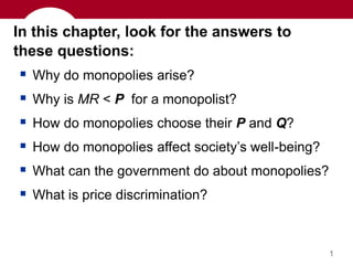 1
In this chapter, look for the answers to
these questions:
 Why do monopolies arise?
 Why is MR < P for a monopolist?
 How do monopolies choose their P and Q?
 How do monopolies affect society’s well-being?
 What can the government do about monopolies?
 What is price discrimination?
 
