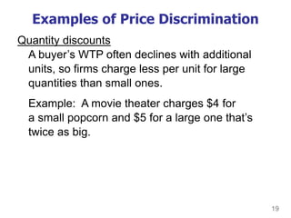 19
Examples of Price Discrimination
Quantity discounts
A buyer’s WTP often declines with additional
units, so firms charge less per unit for large
quantities than small ones.
Example: A movie theater charges $4 for
a small popcorn and $5 for a large one that’s
twice as big.
 