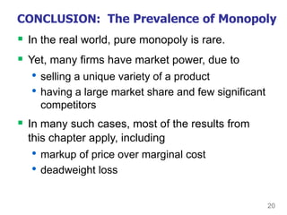 20
CONCLUSION: The Prevalence of Monopoly
 In the real world, pure monopoly is rare.
 Yet, many firms have market power, due to
• selling a unique variety of a product
• having a large market share and few significant
competitors
 In many such cases, most of the results from
this chapter apply, including
• markup of price over marginal cost
• deadweight loss
 