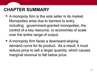 21
CHAPTER SUMMARY
 A monopoly firm is the sole seller in its market.
Monopolies arise due to barriers to entry,
including: government-granted monopolies, the
control of a key resource, or economies of scale
over the entire range of output.
 A monopoly firm faces a downward-sloping
demand curve for its product. As a result, it must
reduce price to sell a larger quantity, which causes
marginal revenue to fall below price.
 