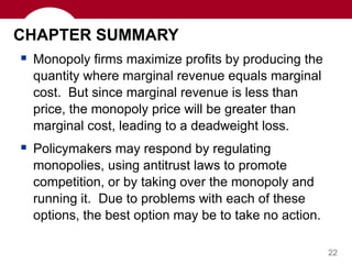22
CHAPTER SUMMARY
 Monopoly firms maximize profits by producing the
quantity where marginal revenue equals marginal
cost. But since marginal revenue is less than
price, the monopoly price will be greater than
marginal cost, leading to a deadweight loss.
 Policymakers may respond by regulating
monopolies, using antitrust laws to promote
competition, or by taking over the monopoly and
running it. Due to problems with each of these
options, the best option may be to take no action.
 