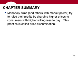 23
CHAPTER SUMMARY
 Monopoly firms (and others with market power) try
to raise their profits by charging higher prices to
consumers with higher willingness to pay. This
practice is called price discrimination.
 