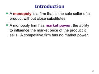 2
Introduction
 A monopoly is a firm that is the sole seller of a
product without close substitutes.
 A monopoly firm has market power, the ability
to influence the market price of the product it
sells. A competitive firm has no market power.
 