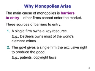 3
Why Monopolies Arise
The main cause of monopolies is barriers
to entry – other firms cannot enter the market.
Three sources of barriers to entry:
1. A single firm owns a key resource.
E.g., DeBeers owns most of the world’s
diamond mines
2. The govt gives a single firm the exclusive right
to produce the good.
E.g., patents, copyright laws
 