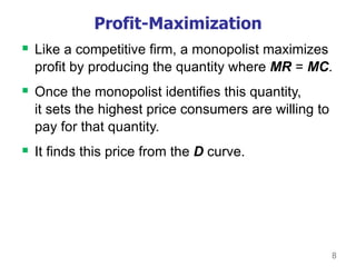 8
Profit-Maximization
 Like a competitive firm, a monopolist maximizes
profit by producing the quantity where MR = MC.
 Once the monopolist identifies this quantity,
it sets the highest price consumers are willing to
pay for that quantity.
 It finds this price from the D curve.
 